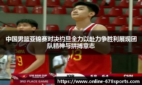 中国男篮亚锦赛对决约旦全力以赴力争胜利展现团队精神与拼搏意志